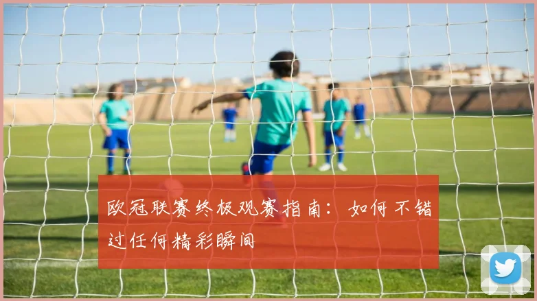 欧冠联赛终极观赛指南：如何不错过任何精彩瞬间