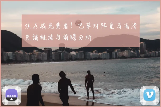 焦点战免费看！巴萨对阵皇马高清直播链接与前瞻分析