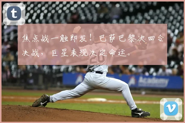 焦点战一触即发！巴萨巴黎次回合决战，巨星表现决定命运。