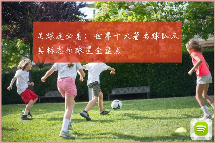 足球迷必看：世界十大著名球队及其标志性球星全盘点