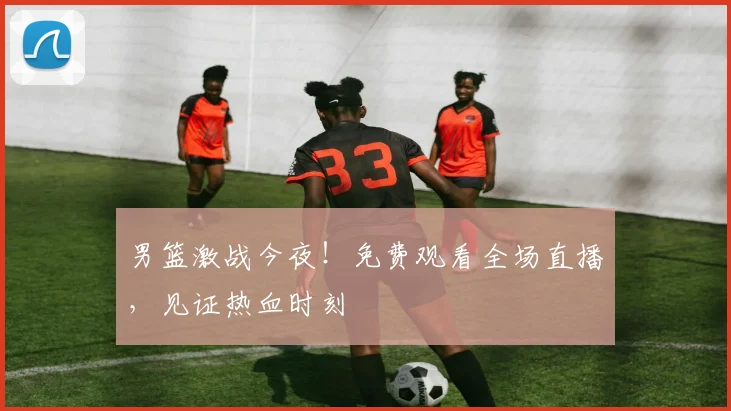 男篮激战今夜！免费观看全场直播，见证热血时刻