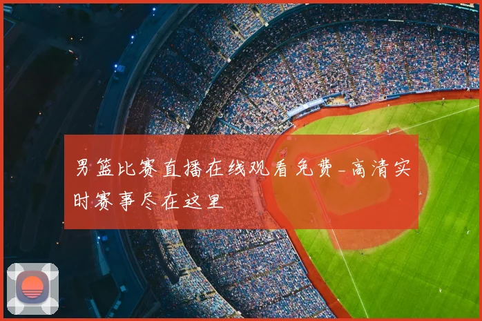 男篮比赛直播在线观看免费_高清实时赛事尽在这里