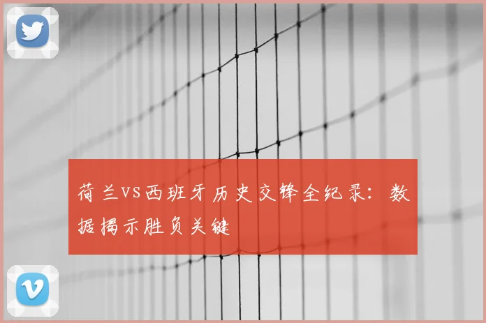 荷兰vs西班牙历史交锋全纪录：数据揭示胜负关键