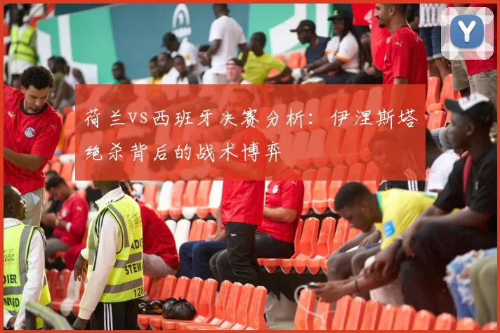 荷兰vs西班牙决赛分析：伊涅斯塔绝杀背后的战术博弈