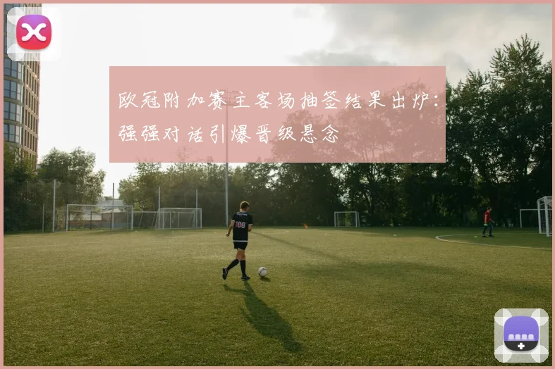 欧冠附加赛主客场抽签结果出炉：强强对话引爆晋级悬念