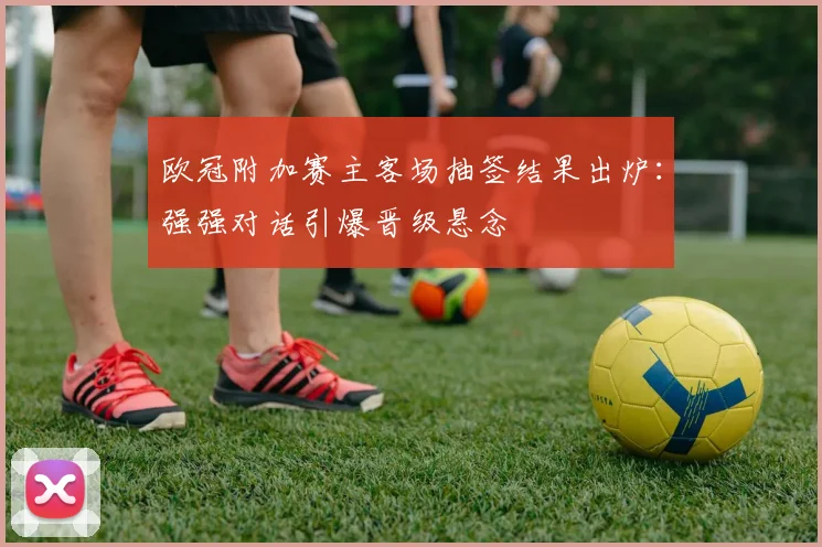 欧冠附加赛主客场抽签结果出炉：强强对话引爆晋级悬念