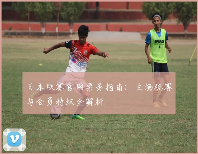 日本联赛官网票务指南：主场观赛与会员特权全解析