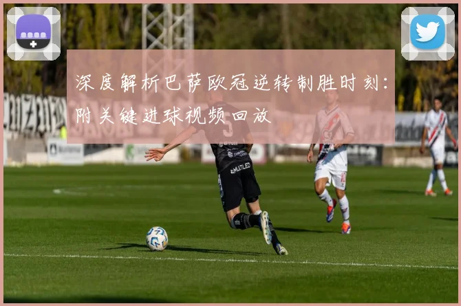 深度解析巴萨欧冠逆转制胜时刻：附关键进球视频回放