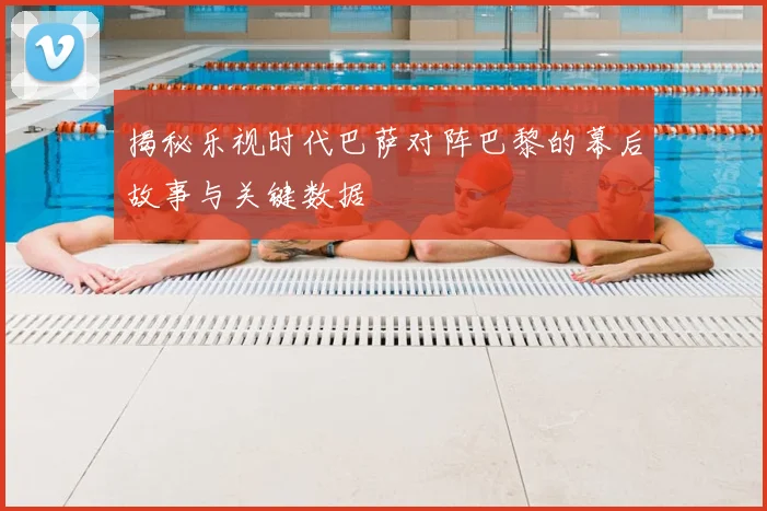 揭秘乐视时代巴萨对阵巴黎的幕后故事与关键数据