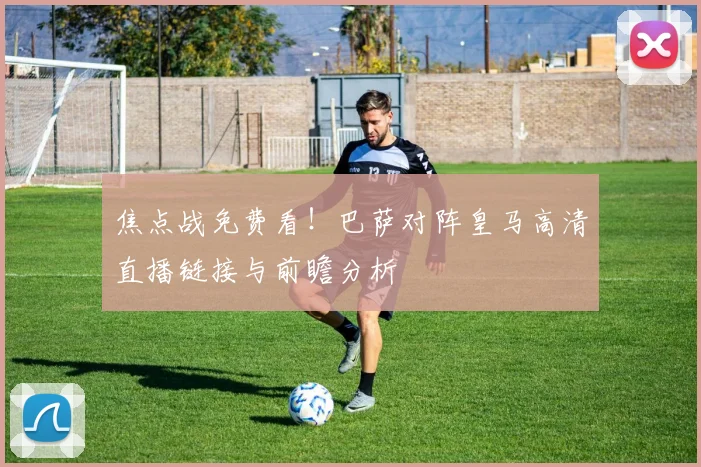 焦点战免费看！巴萨对阵皇马高清直播链接与前瞻分析