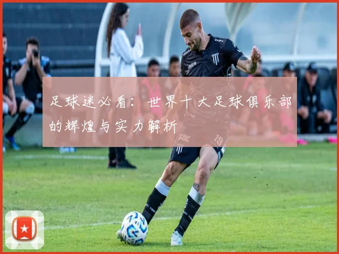 足球迷必看：世界十大足球俱乐部的辉煌与实力解析